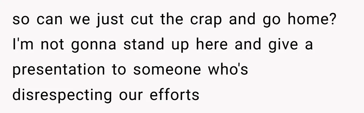 so can we just cut the crap and go home? I'm not gonna stand up here and give a presentation to someone who's disrespecting our efforts