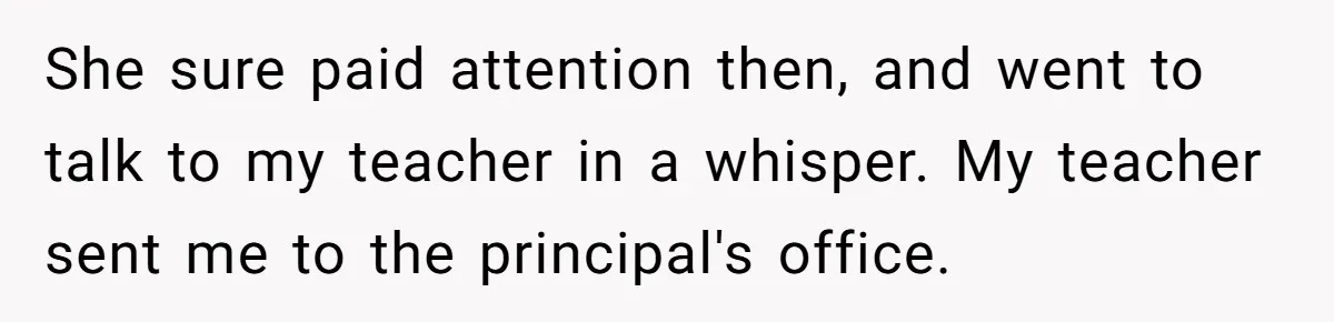 She sure paid attention then, and went to talk to my teacher in a whisper. My teacher sent me to the principal's office.