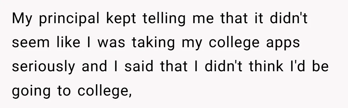 My principal kept telling me that it didn't seem like I was taking my college apps seriously and I said that I didn't think I'd be going to college,