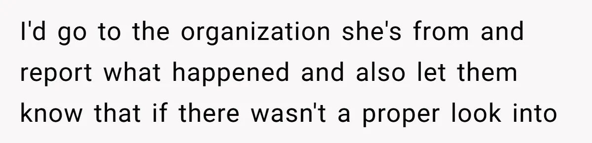 I'd go to the organization she's from and report what happened and also let them know that if there wasn't a proper look into