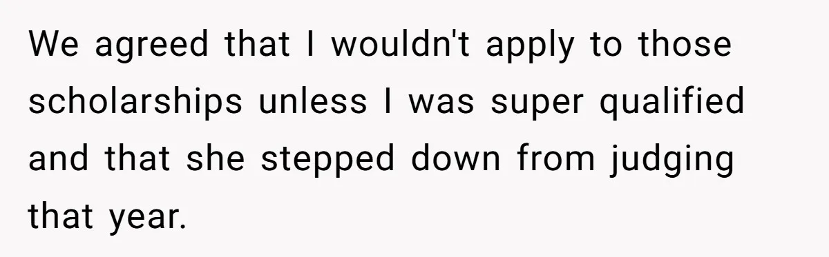 We agreed that I wouldn't apply to those scholarships unless I was super qualified and that she stepped down from judging that year.