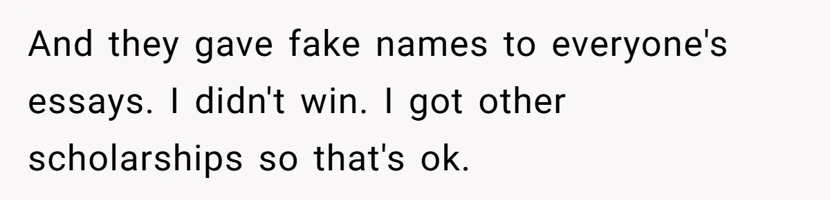 And they gave fake names to everyone's essays. I didn't win. I got other scholarships so that's ok.