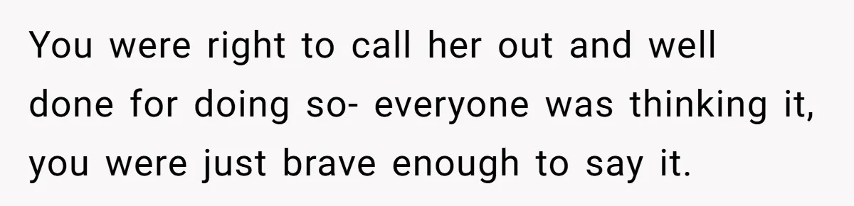 You were right to call her out and well done for doing so- everyone was thinking it, you were just brave enough to say it.