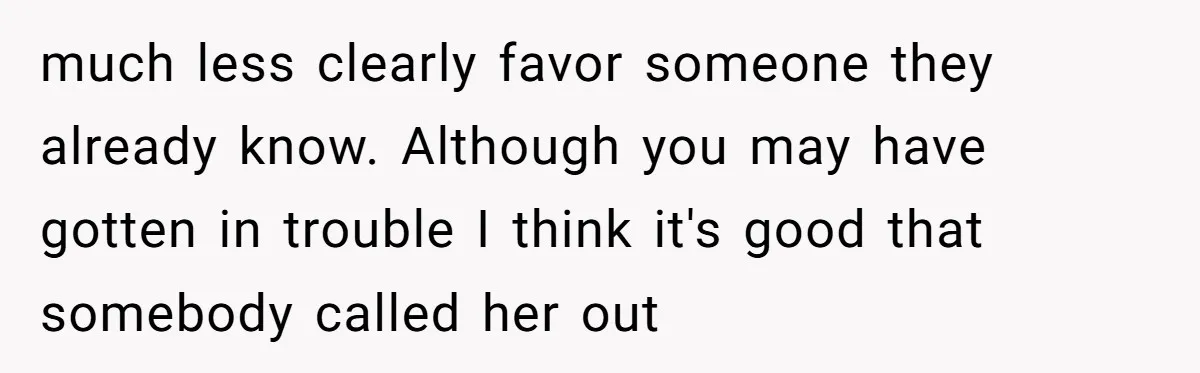 much less clearly favor someone they already know. Although you may have gotten in trouble I think it's good that somebody called her out