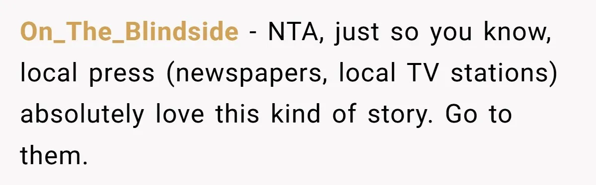 On_The_Blindside − NTA, just so you know, local press (newspapers, local TV stations) absolutely love this kind of story. Go to them.