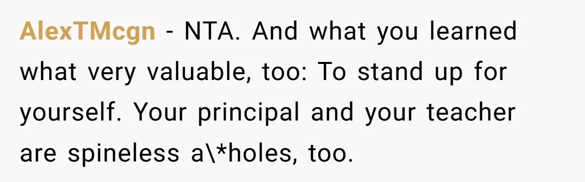 AlexTMcgn − NTA. And what you learned what very valuable, too: To stand up for yourself. Your principal and your teacher are spineless a\*holes, too.