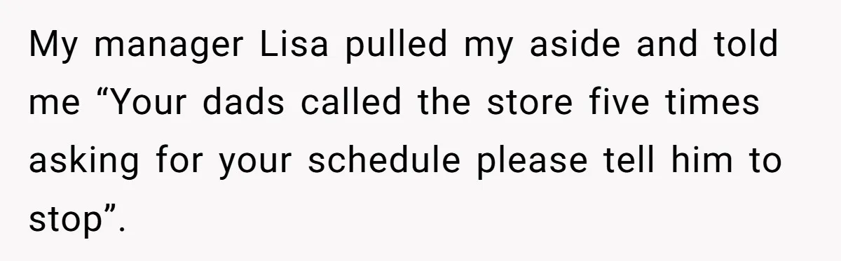 Employee Quits After Manager Gives Stranger Her Schedule, Manager Breaks Down My manager Lisa pulled my aside and told me “Your dads called the store five times asking for your schedule please tell him to stop”.