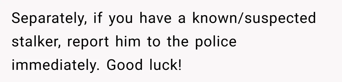 Employee Quits After Manager Gives Stranger Her Schedule, Manager Breaks Down Separately, if you have a known/suspected stalker, report him to the police immediately. Good luck!