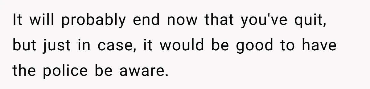 Employee Quits After Manager Gives Stranger Her Schedule, Manager Breaks Down It will probably end now that you've quit, but just in case, it would be good to have the police be aware.
