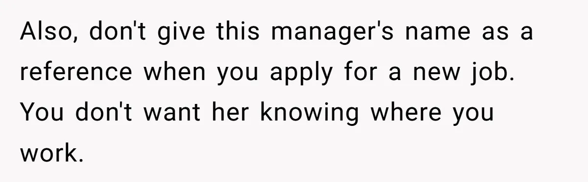 Employee Quits After Manager Gives Stranger Her Schedule, Manager Breaks Down Also, don't give this manager's name as a reference when you apply for a new job. You don't want her knowing where you work.