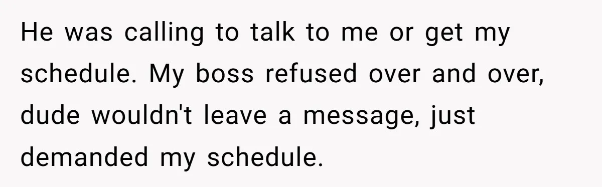 Employee Quits After Manager Gives Stranger Her Schedule, Manager Breaks Down He was calling to talk to me or get my schedule. My boss refused over and over, dude wouldn't leave a message, just demanded my schedule.