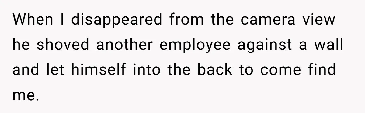 Employee Quits After Manager Gives Stranger Her Schedule, Manager Breaks Down When I disappeared from the camera view he shoved another employee against a wall and let himself into the back to come find me.