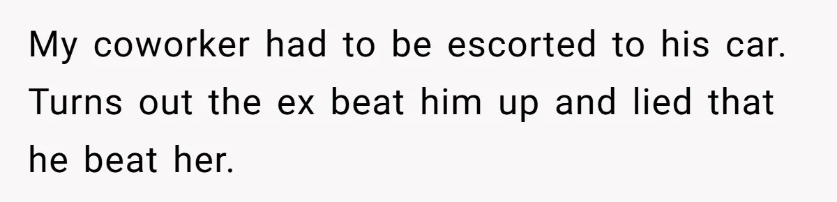 Employee Quits After Manager Gives Stranger Her Schedule, Manager Breaks Down My coworker had to be escorted to his car. Turns out the ex beat him up and lied that he beat her.