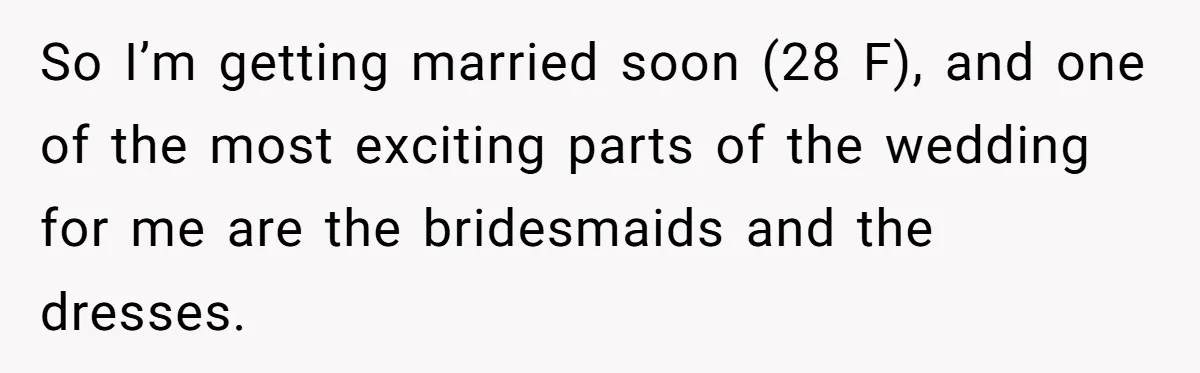 So I’m getting married soon (28 F), and one of the most exciting parts of the wedding for me are the bridesmaids and the dresses.