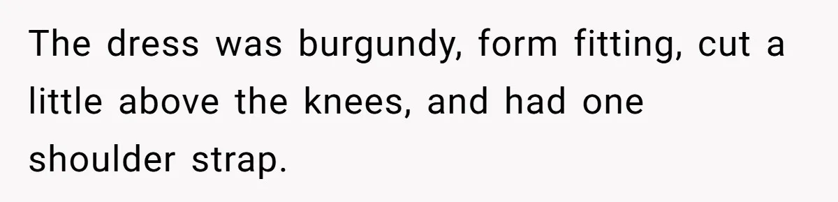 The dress was burgundy, form fitting, cut a little above the knees, and had one shoulder strap.