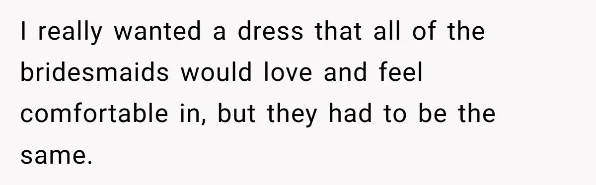 I really wanted a dress that all of the bridesmaids would love and feel comfortable in, but they had to be the same.