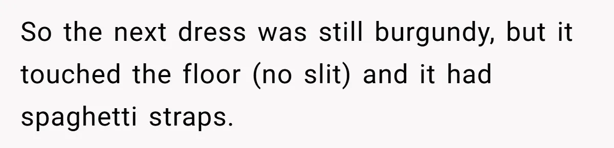 So the next dress was still burgundy, but it touched the floor (no slit) and it had spaghetti straps.