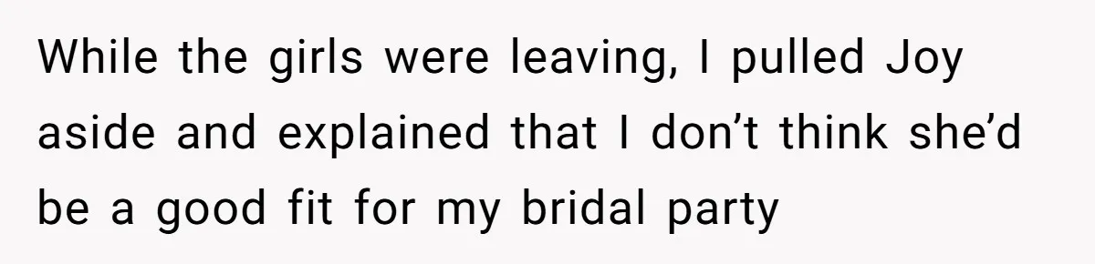 While the girls were leaving, I pulled Joy aside and explained that I don’t think she’d be a good fit for my bridal party