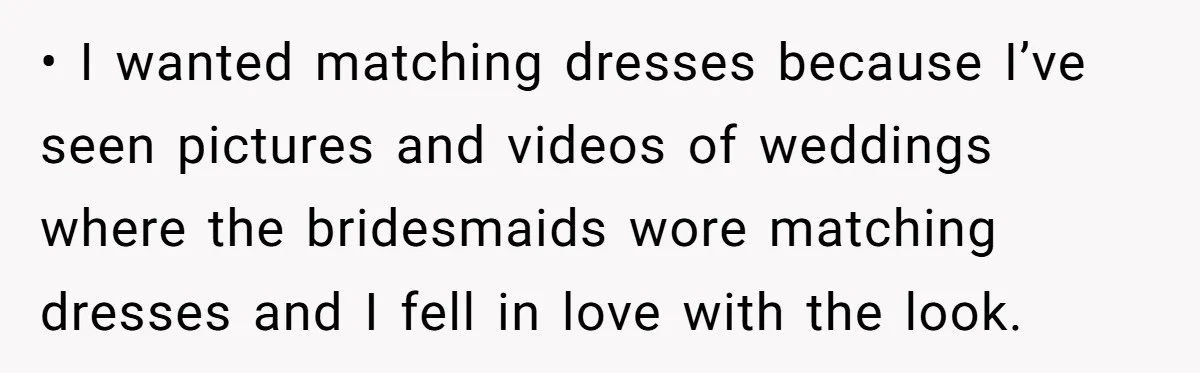 • I wanted matching dresses because I’ve seen pictures and videos of weddings where the bridesmaids wore matching dresses and I fell in love with the look.