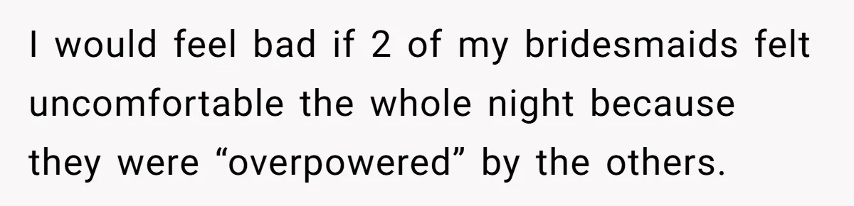 I would feel bad if 2 of my bridesmaids felt uncomfortable the whole night because they were “overpowered” by the others.