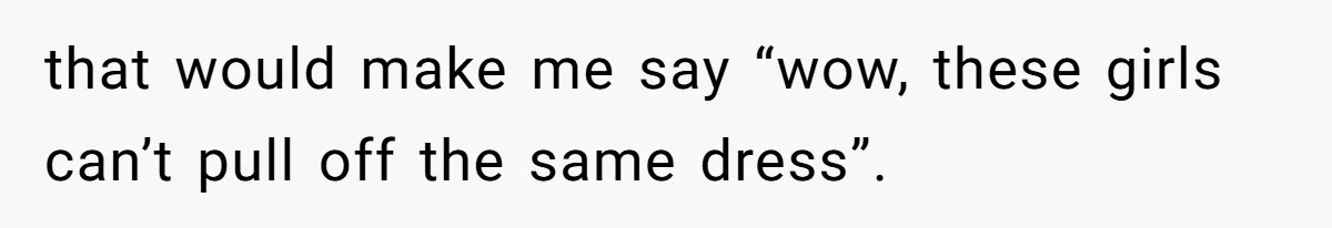 that would make me say “wow, these girls can’t pull off the same dress”.