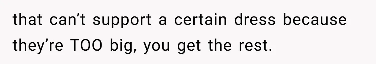 that can’t support a certain dress because they’re TOO big, you get the rest.
