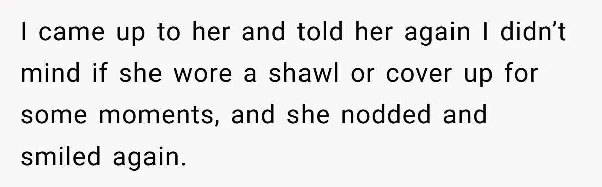I came up to her and told her again I didn’t mind if she wore a shawl or cover up for some moments, and she nodded and smiled again.