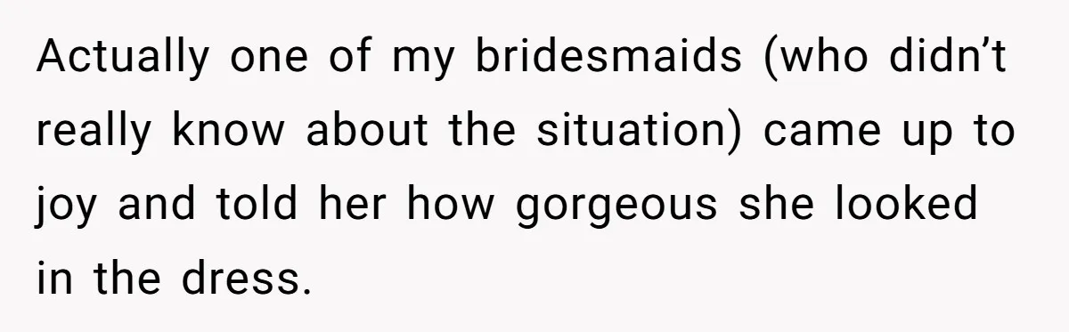 Actually one of my bridesmaids (who didn’t really know about the situation) came up to joy and told her how gorgeous she looked in the dress.