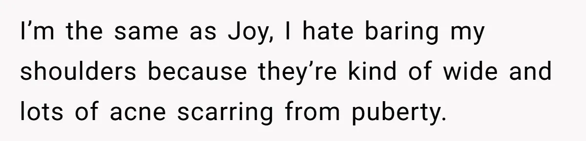 I’m the same as Joy, I hate baring my shoulders because they’re kind of wide and lots of acne scarring from puberty.
