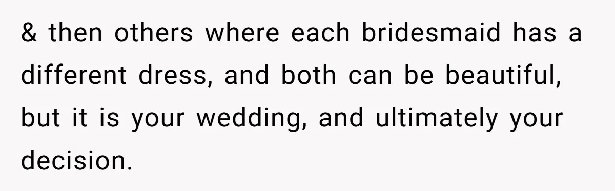 & then others where each bridesmaid has a different dress, and both can be beautiful, but it is your wedding, and ultimately your decision.