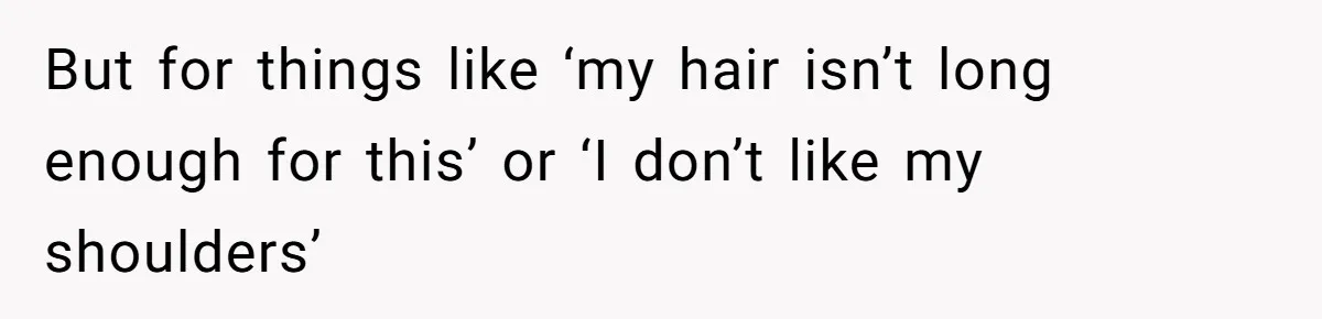 But for things like ‘my hair isn’t long enough for this’ or ‘I don’t like my shoulders’