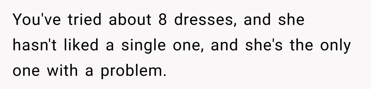 You've tried about 8 dresses, and she hasn't liked a single one, and she's the only one with a problem.