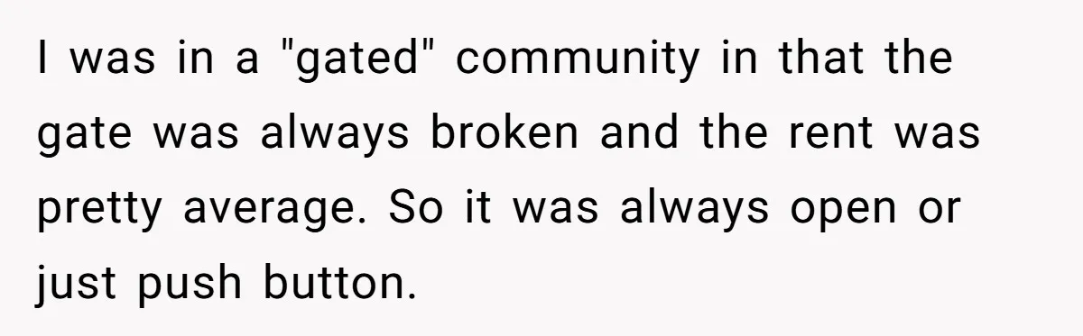 I was in a "gated" community in that the gate was always broken and the rent was pretty average. So it was always open or just push button.