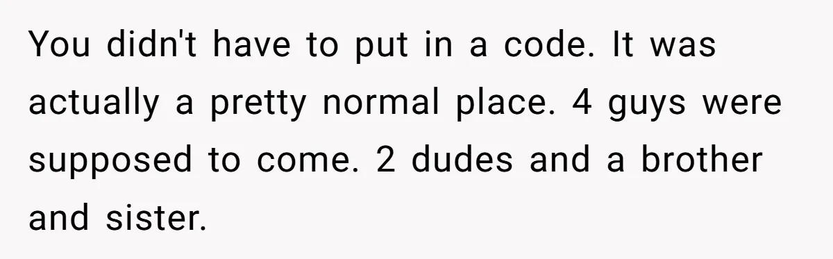 You didn't have to put in a code. It was actually a pretty normal place. 4 guys were supposed to come. 2 dudes and a brother and sister.
