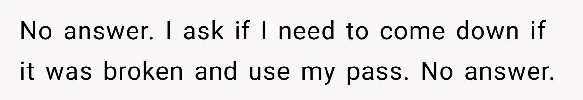 No answer. I ask if I need to come down if it was broken and use my pass. No answer.