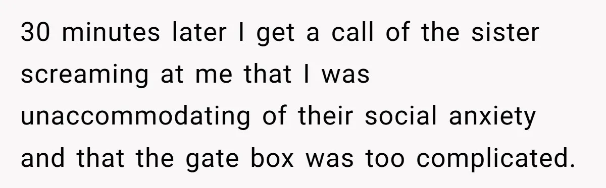 30 minutes later I get a call of the sister screaming at me that I was unaccommodating of their social anxiety and that the gate box was too complicated.