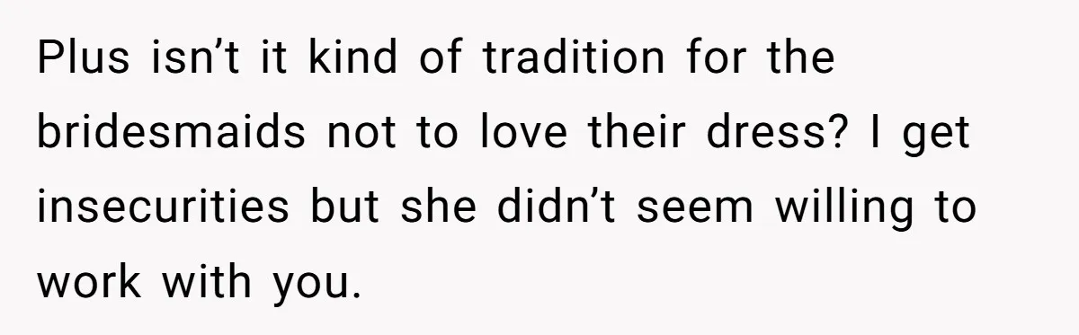 Plus isn’t it kind of tradition for the bridesmaids not to love their dress? I get insecurities but she didn’t seem willing to work with you.