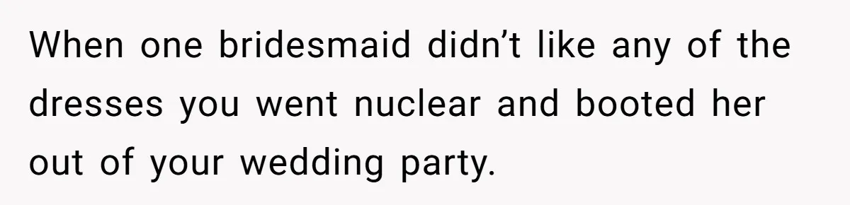 When one bridesmaid didn’t like any of the dresses you went nuclear and booted her out of your wedding party.