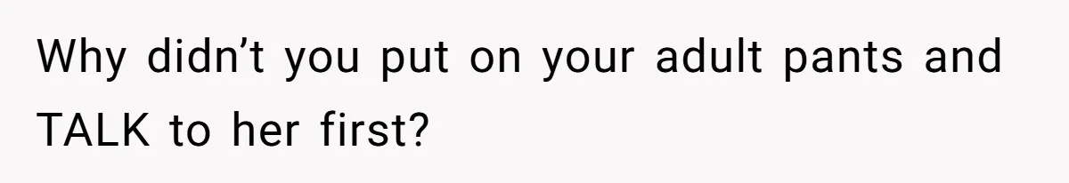 Why didn’t you put on your adult pants and TALK to her first?