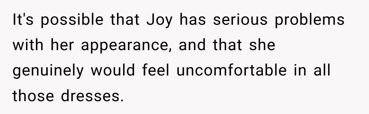 It's possible that Joy has serious problems with her appearance, and that she genuinely would feel uncomfortable in all those dresses.