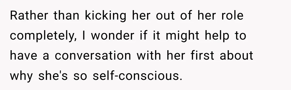 Rather than kicking her out of her role completely, I wonder if it might help to have a conversation with her first about why she's so self-conscious.