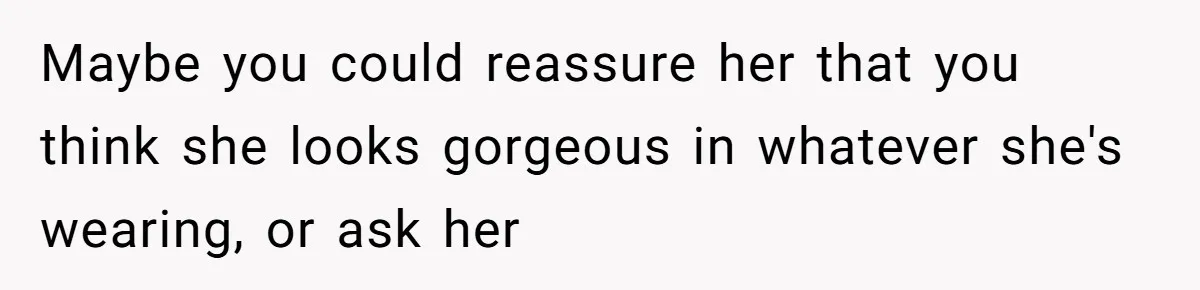 Maybe you could reassure her that you think she looks gorgeous in whatever she's wearing, or ask her