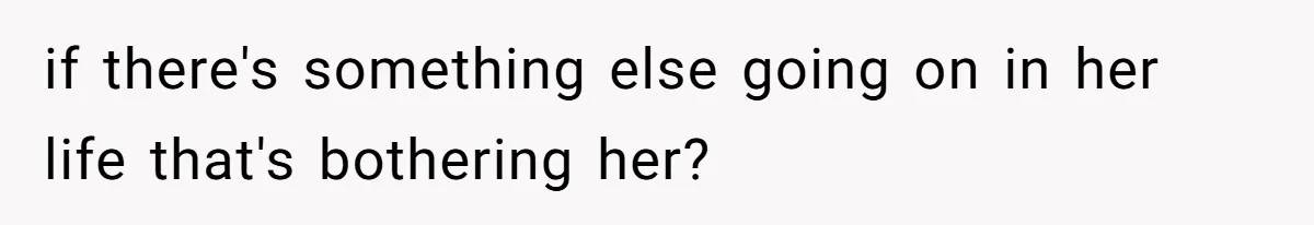 if there's something else going on in her life that's bothering her?