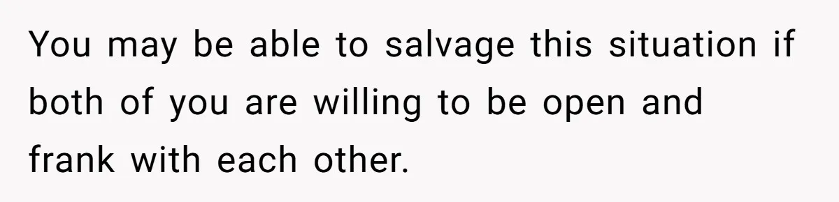 You may be able to salvage this situation if both of you are willing to be open and frank with each other.