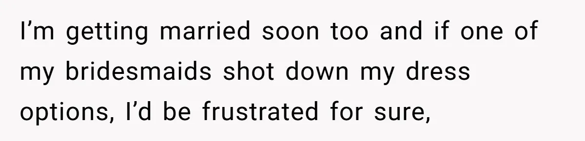 I’m getting married soon too and if one of my bridesmaids shot down my dress options, I’d be frustrated for sure,