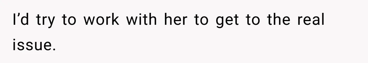 I’d try to work with her to get to the real issue.