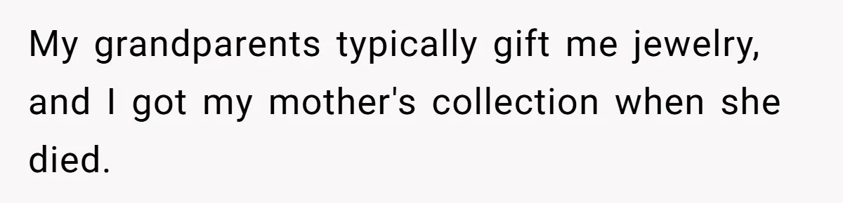 My grandparents typically gift me jewelry, and I got my mother's collection when she died.