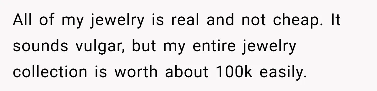 All of my jewelry is real and not cheap. It sounds vulgar, but my entire jewelry collection is worth about 100k easily.