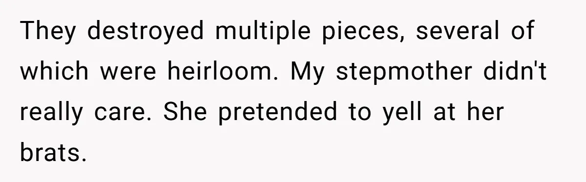 They destroyed multiple pieces, several of which were heirloom. My stepmother didn't really care. She pretended to yell at her brats.