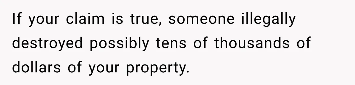 If your claim is true, someone illegally destroyed possibly tens of thousands of dollars of your property.